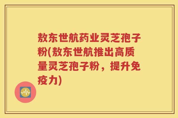 敖东世航药业灵芝孢子粉(敖东世航推出高质量灵芝孢子粉，提升免疫力)