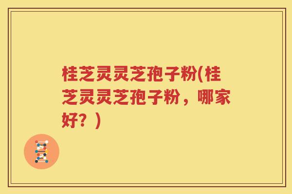 桂芝灵灵芝孢子粉(桂芝灵灵芝孢子粉，哪家好？)