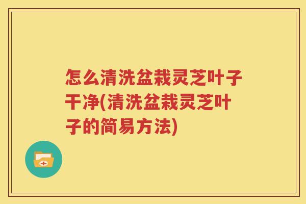 怎么清洗盆栽灵芝叶子干净(清洗盆栽灵芝叶子的简易方法)