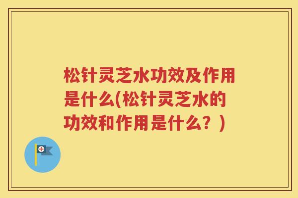 松针灵芝水功效及作用是什么(松针灵芝水的功效和作用是什么？)