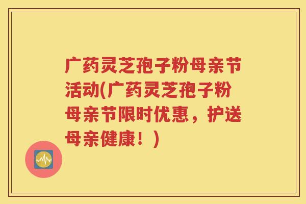 广药灵芝孢子粉母亲节活动(广药灵芝孢子粉母亲节限时优惠，护送母亲健康！)