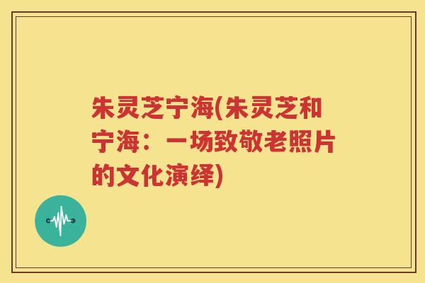 朱灵芝宁海(朱灵芝和宁海：一场致敬老照片的文化演绎)
