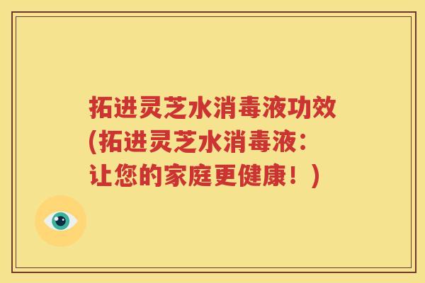 拓进灵芝水消毒液功效(拓进灵芝水消毒液：让您的家庭更健康！)