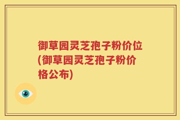 御草园灵芝孢子粉价位(御草园灵芝孢子粉价格公布)