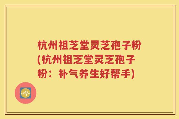 杭州祖芝堂灵芝孢子粉(杭州祖芝堂灵芝孢子粉：补气养生好帮手)