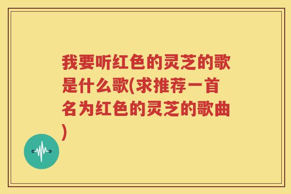我要听红色的灵芝的歌是什么歌(求推荐一首名为红色的灵芝的歌曲)