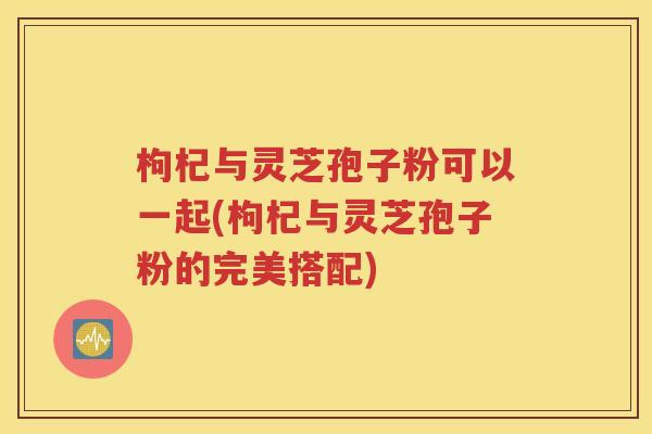 枸杞与灵芝孢子粉可以一起(枸杞与灵芝孢子粉的完美搭配)