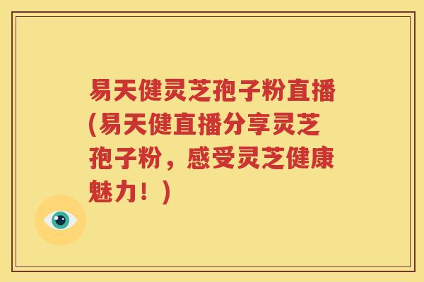 易天健灵芝孢子粉直播(易天健直播分享灵芝孢子粉，感受灵芝健康魅力！)