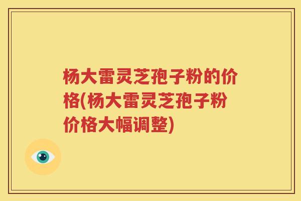 杨大雷灵芝孢子粉的价格(杨大雷灵芝孢子粉价格大幅调整)