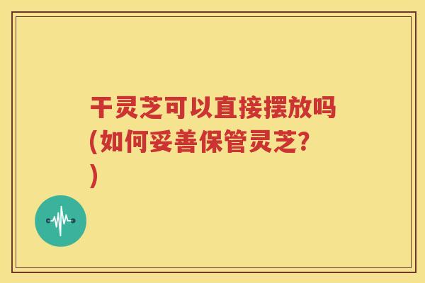 干灵芝可以直接摆放吗(如何妥善保管灵芝？)