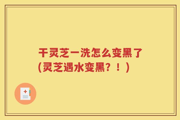 干灵芝一洗怎么变黑了(灵芝遇水变黑？！)