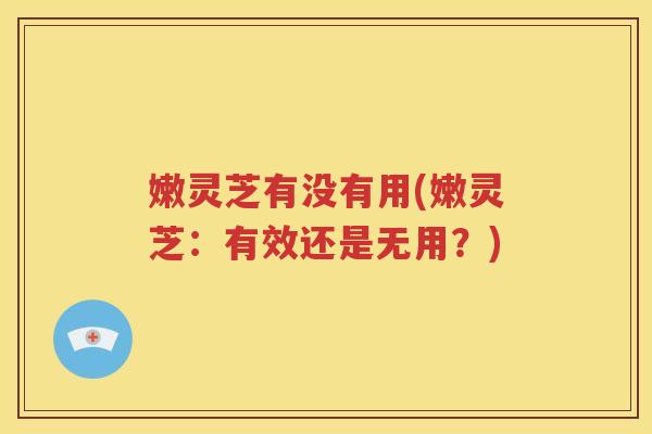 嫩灵芝有没有用(嫩灵芝：有效还是无用？)