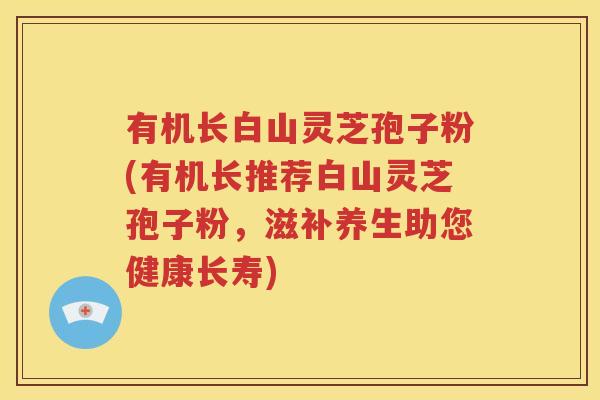 有机长白山灵芝孢子粉(有机长推荐白山灵芝孢子粉，滋补养生助您健康长寿)