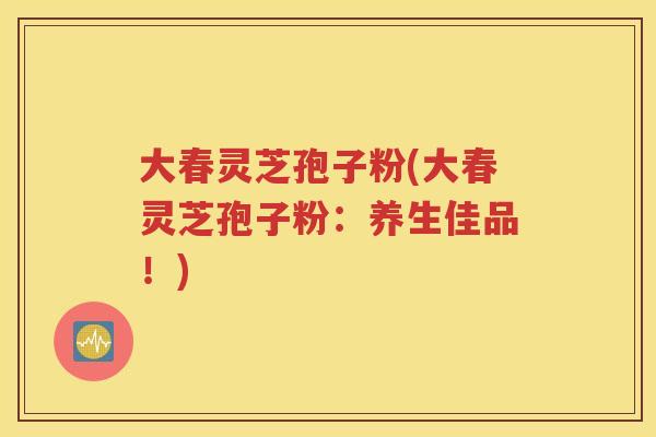 大春灵芝孢子粉(大春灵芝孢子粉：养生佳品！)