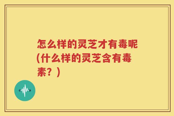 怎么样的灵芝才有毒呢(什么样的灵芝含有毒素？)