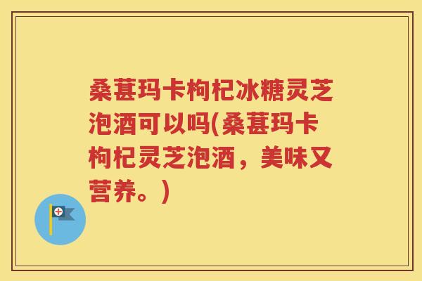 桑葚玛卡枸杞冰糖灵芝泡酒可以吗(桑葚玛卡枸杞灵芝泡酒，美味又营养。)