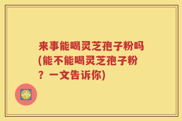 来事能喝灵芝孢子粉吗(能不能喝灵芝孢子粉？一文告诉你)