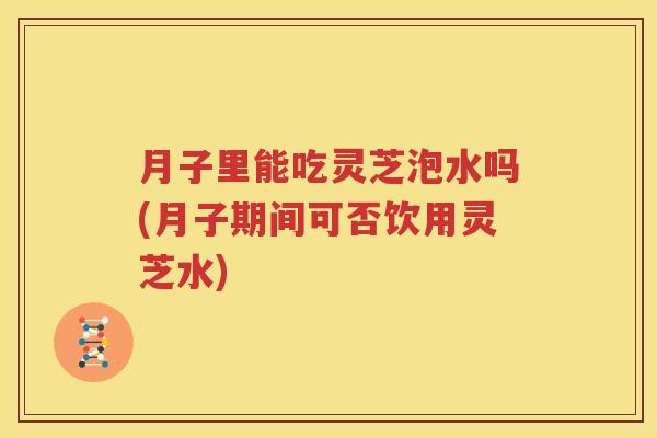 月子里能吃灵芝泡水吗(月子期间可否饮用灵芝水)