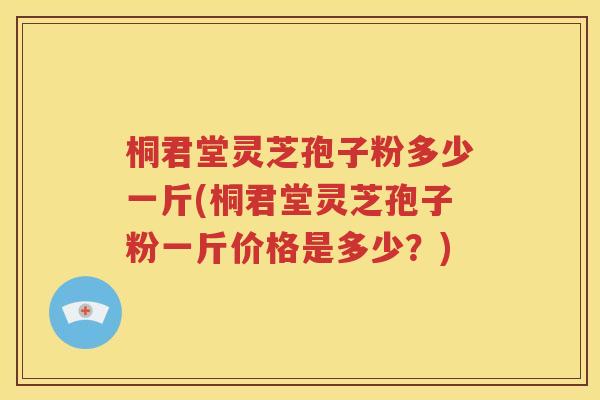 桐君堂灵芝孢子粉多少一斤(桐君堂灵芝孢子粉一斤价格是多少？)