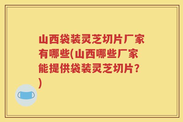 山西袋装灵芝切片厂家有哪些(山西哪些厂家能提供袋装灵芝切片？)