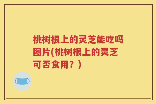 桃树根上的灵芝能吃吗图片(桃树根上的灵芝可否食用？)