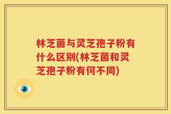 林芝菌与灵芝孢子粉有什么区别(林芝菌和灵芝孢子粉有何不同)