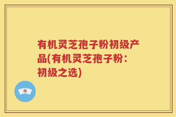 有机灵芝孢子粉初级产品(有机灵芝孢子粉：初级之选)