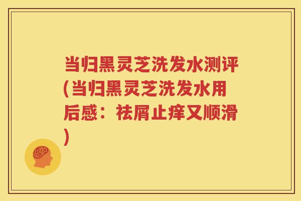 当归黑灵芝洗发水测评(当归黑灵芝洗发水用后感：祛屑止痒又顺滑)
