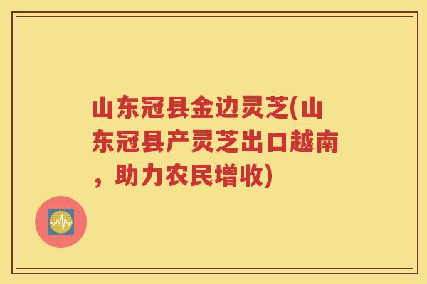 山东冠县金边灵芝(山东冠县产灵芝出口越南，助力农民增收)