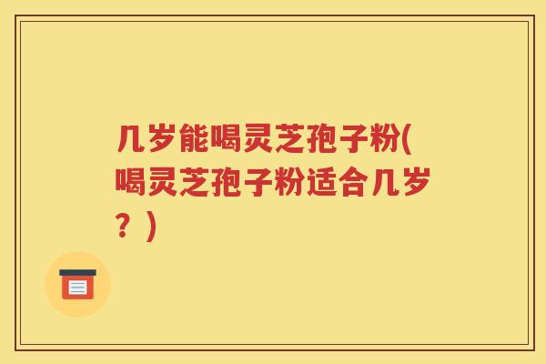 几岁能喝灵芝孢子粉(喝灵芝孢子粉适合几岁？)