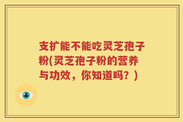 支扩能不能吃灵芝孢子粉(灵芝孢子粉的营养与功效，你知道吗？)
