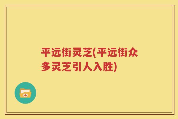 平远街灵芝(平远街众多灵芝引人入胜)