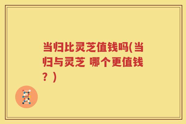 当归比灵芝值钱吗(当归与灵芝 哪个更值钱？)