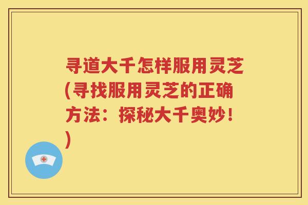 寻道大千怎样服用灵芝(寻找服用灵芝的正确方法：探秘大千奥妙！)
