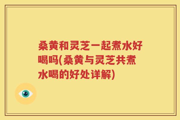 桑黄和灵芝一起煮水好喝吗(桑黄与灵芝共煮水喝的好处详解)