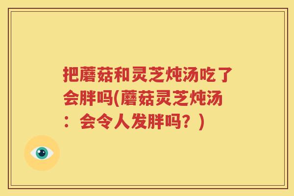 把蘑菇和灵芝炖汤吃了会胖吗(蘑菇灵芝炖汤：会令人发胖吗？)