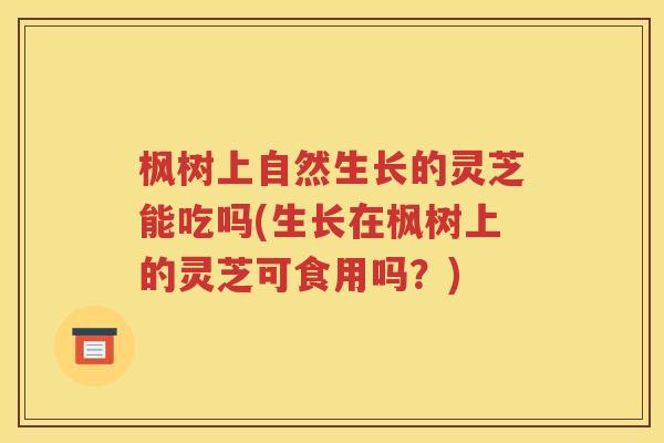 枫树上自然生长的灵芝能吃吗(生长在枫树上的灵芝可食用吗？)