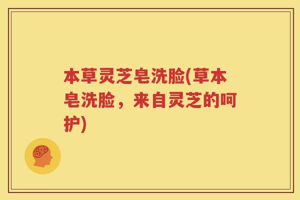 本草灵芝皂洗脸(草本皂洗脸，来自灵芝的呵护)