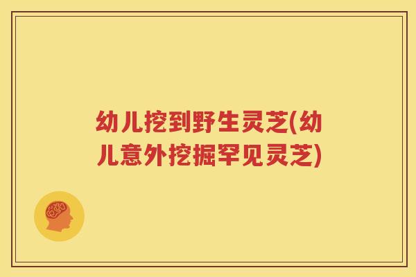 幼儿挖到野生灵芝(幼儿意外挖掘罕见灵芝)