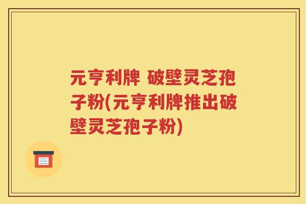 元亨利牌 破壁灵芝孢子粉(元亨利牌推出破壁灵芝孢子粉)