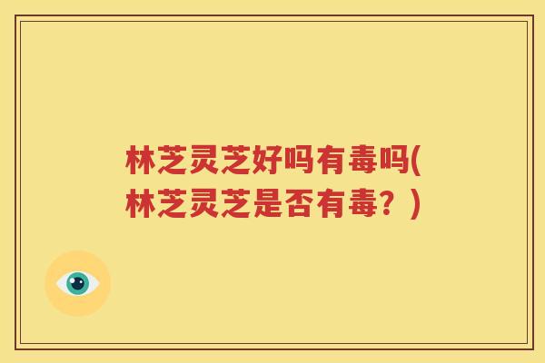 林芝灵芝好吗有毒吗(林芝灵芝是否有毒？)