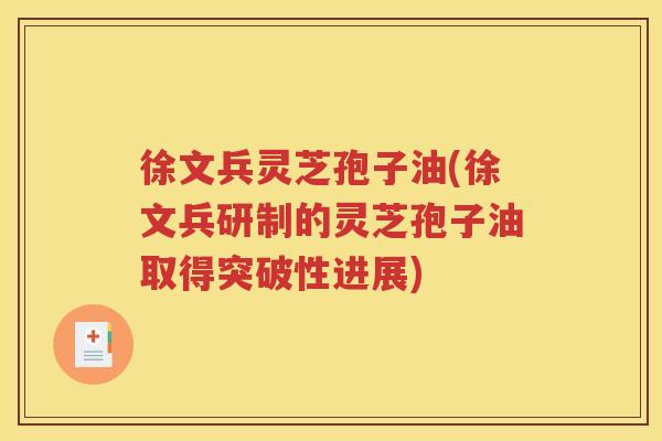 徐文兵灵芝孢子油(徐文兵研制的灵芝孢子油取得突破性进展)