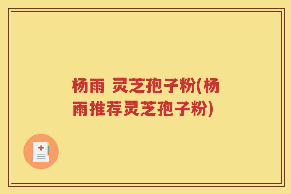 杨雨 灵芝孢子粉(杨雨推荐灵芝孢子粉)