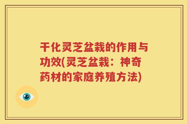 干化灵芝盆栽的作用与功效(灵芝盆栽：神奇药材的家庭养殖方法)