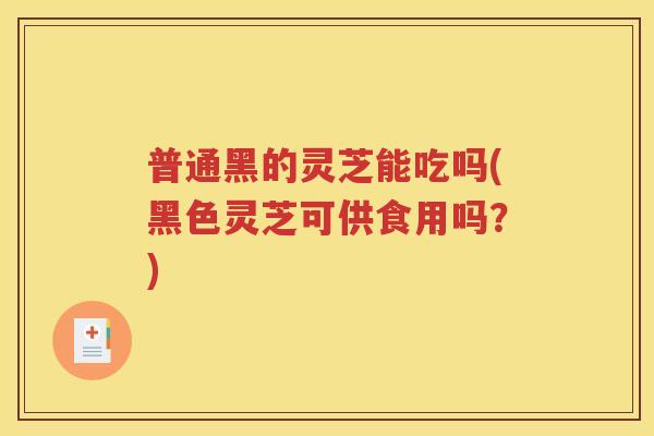 普通黑的灵芝能吃吗(黑色灵芝可供食用吗？)