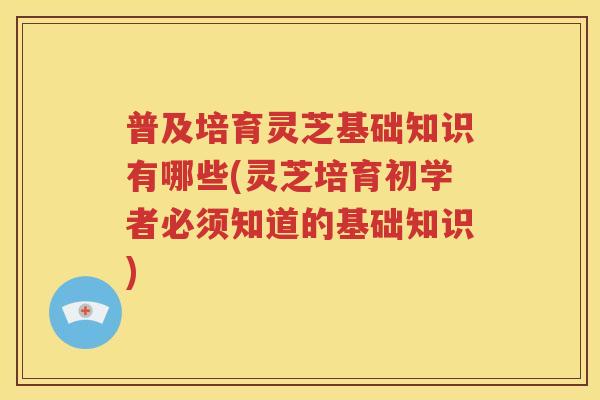 普及培育灵芝基础知识有哪些(灵芝培育初学者必须知道的基础知识)