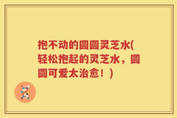 抱不动的圆圆灵芝水(轻松抱起的灵芝水，圆圆可爱太治愈！)