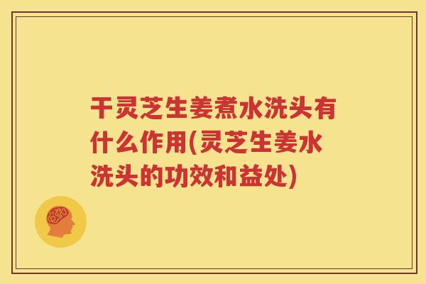 干灵芝生姜煮水洗头有什么作用(灵芝生姜水洗头的功效和益处)