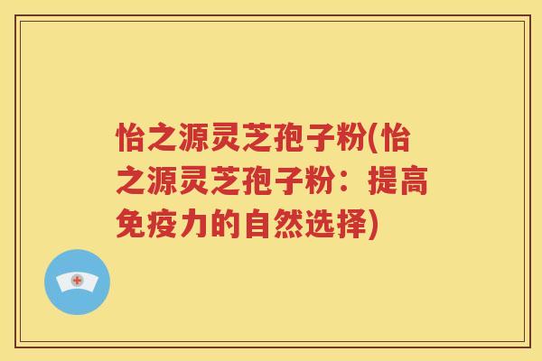 怡之源灵芝孢子粉(怡之源灵芝孢子粉：提高免疫力的自然选择)