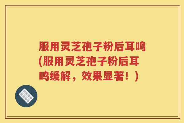服用灵芝孢子粉后耳鸣(服用灵芝孢子粉后耳鸣缓解，效果显著！)